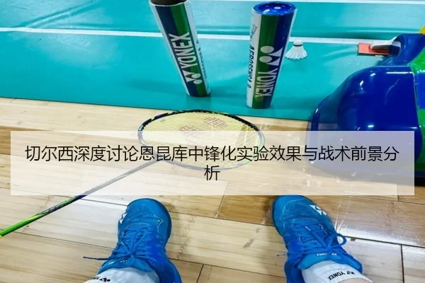 切尔西深度讨论恩昆库中锋化实验效果与战术前景分析