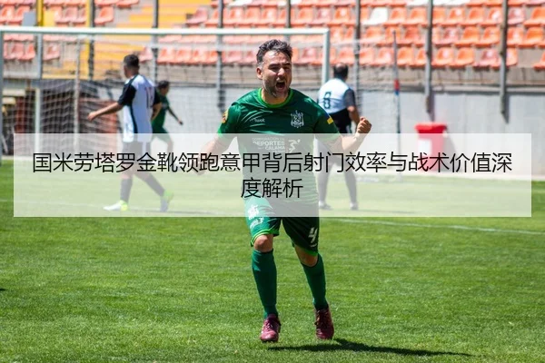 国米劳塔罗金靴领跑意甲背后射门效率与战术价值深度解析
